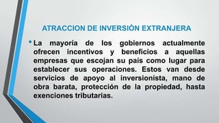 ATRACCION DE INVERSIÒN EXTRANJERA
•La mayoría de los gobiernos actualmente
ofrecen incentivos y beneficios a aquellas
empresas que escojan su país como lugar para
establecer sus operaciones. Estos van desde
servicios de apoyo al inversionista, mano de
obra barata, protección de la propiedad, hasta
exenciones tributarias.
 