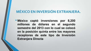 MÉXICO EN INVERSIÓN EXTRANJERA.
•México captó inversiones por 8,200
millones de dólares en el segundo
semestre del 2013 con lo cual se colocó
en la posición quinta entre los mayores
receptores de este tipo de Inversión
Extranjera Directa
 