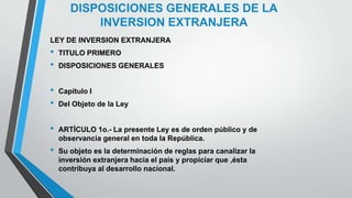 DISPOSICIONES GENERALES DE LA
INVERSION EXTRANJERA
LEY DE INVERSION EXTRANJERA
• TITULO PRIMERO
• DISPOSICIONES GENERALES
• Capítulo I
• Del Objeto de la Ley
• ARTÍCULO 1o.- La presente Ley es de orden público y de
observancia general en toda la República.
• Su objeto es la determinación de reglas para canalizar la
inversión extranjera hacia el país y propiciar que ,ésta
contribuya al desarrollo nacional.
 