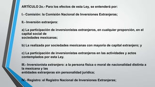 ARTÍCULO 2o.- Para los efectos de esta Ley, se entenderá por:
I.- Comisión: la Comisión Nacional de Inversiones Extranjeras;
II.- Inversión extranjera:
a) La participación de inversionistas extranjeros, en cualquier proporción, en el
capital social de
sociedades mexicanas;
b) La realizada por sociedades mexicanas con mayoría de capital extranjero; y
c) La participación de inversionistas extranjeros en las actividades y actos
contemplados por esta Ley.
III.- Inversionista extranjero: a la persona física o moral de nacionalidad distinta a
la mexicana y las
entidades extranjeras sin personalidad jurídica;
IV.- Registro: el Registro Nacional de Inversiones Extranjeras;
 
