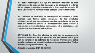 • VI.- Zona Restringida: La faja del territorio nacional de cien
kilómetros a lo largo de las fronteras y de cincuenta a lo largo
de las playas, a que hace referencia la fracción I del artículo 27
de la Constitución Política de los Estados Unidos Mexicanos .
• VII.- Cláusula de Exclusión de Extranjeros: El convenio o pacto
expreso que forme parte integrante de los estatutos
sociales, por el que se establezca que las sociedades de que se
trate no admitirán directa ni indirectamente como socios o
accionistas a inversionistas extranjeros, ni a sociedades con
cláusula de admisión de extranjeros.
• ARTÍCULO 3o.- Para los efectos de esta Ley se equipara a la
inversión mexicana la que efectúen los extranjeros en el país
con la condición de estancia de Residente Permanente, salvo
aquélla realizada en las actividades contempladas en los Títulos
Primero y Segundo de esta Ley.
• Artículo reformado DOF 25-05-2011
 