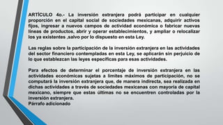 ARTÍCULO 4o.- La inversión extranjera podrá participar en cualquier
proporción en el capital social de sociedades mexicanas, adquirir activos
fijos, ingresar a nuevos campos de actividad económica o fabricar nuevas
líneas de productos, abrir y operar establecimientos, y ampliar o relocalizar
los ya existentes ,salvo por lo dispuesto en esta Ley.
Las reglas sobre la participación de la inversión extranjera en las actividades
del sector financiero contempladas en esta Ley, se aplicarán sin perjuicio de
lo que establezcan las leyes específicas para esas actividades.
Para efectos de determinar el porcentaje de inversión extranjera en las
actividades económicas sujetas a límites máximos de participación, no se
computará la inversión extranjera que, de manera indirecta, sea realizada en
dichas actividades a través de sociedades mexicanas con mayoría de capital
mexicano, siempre que estas últimas no se encuentren controladas por la
inversión extranjera.
Párrafo adicionado
 