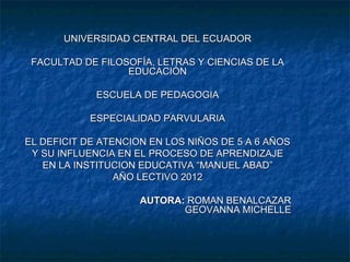 UNIVERSIDAD CENTRAL DEL ECUADOR

 FACULTAD DE FILOSOFÍA, LETRAS Y CIENCIAS DE LA
                  EDUCACIÓN

             ESCUELA DE PEDAGOGIA

            ESPECIALIDAD PARVULARIA

EL DEFICIT DE ATENCION EN LOS NIÑOS DE 5 A 6 AÑOS
 Y SU INFLUENCIA EN EL PROCESO DE APRENDIZAJE
   EN LA INSTITUCION EDUCATIVA “MANUEL ABAD”
                 AÑO LECTIVO 2012

                     AUTORA: ROMAN BENALCAZAR
                            GEOVANNA MICHELLE
 