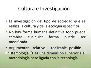 C ultura e Investigación L a investigación del tipo de sociedad que se realiza la cultura y de la ecología específica N o hay forma humana definitiva todo puede cambiar cualquier forma puede ser modificada A rgumentar relativo realizable posible Epistemología    es una dimensión superior a al metodología pero ligada con la tecnología 