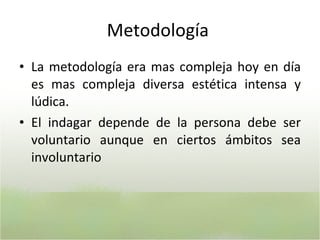 Metodología  La metodología era mas compleja hoy en día es mas compleja diversa estética intensa y lúdica. E l indagar depende de la persona debe ser voluntario aunque en ciertos ámbitos sea involuntario 