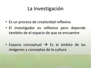 La Investigación Es un procesa de creatividad reflexiva El investigador es reflexivo pero depende también de el espacio de que se encuentre Espacio conceptual    Es el ámbito de las imágenes y conceptos de la cultura  