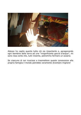 Adesso ho capito quanto tutto ciò sia importante e, paragonando
ogni bambino della terra ad una “insignificante goccia d’acqua”, mi
sono resa conto che, tutti insieme, potremmo formare un oceano.
Se ciascuno di noi riuscisse a trasmettere queste conoscenze alla
propria famiglia il mondo potrebbe veramente diventare migliore!
 
