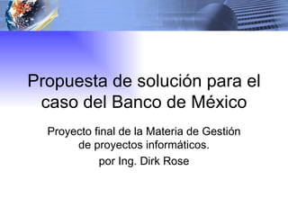 Propuesta de solución para el caso del Banco de México Proyecto final de la Materia de Gestión de proyectos informáticos. por Ing. Dirk Rose 