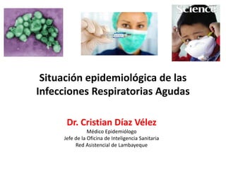 Situación epidemiológica de las
Infecciones Respiratorias Agudas
Dr. Cristian Díaz Vélez
Médico Epidemiólogo
Jefe de la Oficina de Inteligencia Sanitaria
Red Asistencial de Lambayeque
 