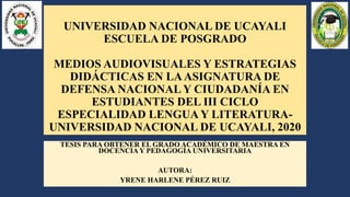 UNIVERSIDAD NACIONAL DE UCAYALI
ESCUELA DE POSGRADO
MEDIOS AUDIOVISUALES Y ESTRATEGIAS
DIDÁCTICAS EN LAASIGNATURA DE
DEFENSA NACIONAL Y CIUDADANÍA EN
ESTUDIANTES DEL III CICLO
ESPECIALIDAD LENGUA Y LITERATURA-
UNIVERSIDAD NACIONAL DE UCAYALI, 2020
TESIS PARA OBTENER EL GRADO ACADÉMICO DE MAESTRA EN
DOCENCIA Y PEDAGOGÍA UNIVERSITARIA
AUTORA:
YRENE HARLENE PÉREZ RUIZ
 