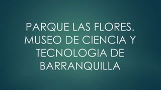PARQUE LAS FLORES.
MUSEO DE CIENCIA Y
TECNOLOGIA DE
BARRANQUILLA

 