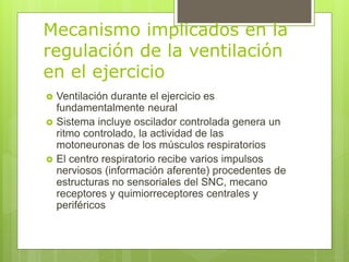 Mecanismo implicados en la
regulación de la ventilación
en el ejercicio
 Ventilación durante el ejercicio es
fundamentalmente neural
 Sistema incluye oscilador controlada genera un
ritmo controlado, la actividad de las
motoneuronas de los músculos respiratorios
 El centro respiratorio recibe varios impulsos
nerviosos (información aferente) procedentes de
estructuras no sensoriales del SNC, mecano
receptores y quimiorreceptores centrales y
periféricos
 
