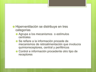  Hiperventilación se distribuye en tres
categorías
 Agrupa a los mecanismos o estímulos
centrales
 Se refiere a la información procede de
mecanismos de retroalimentación que involucra
quimiorreceptores, central y periféricos
 Control e información procedente otro tipo de
receptores
 