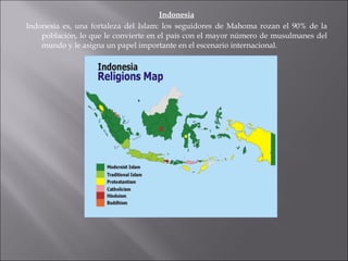 Indonesia Indonesia es, una fortaleza del Islam: los seguidores de Mahoma rozan el 90% de la población, lo que le convierte en el país con el mayor número de musulmanes del mundo y le asigna un papel importante en el escenario internacional.  