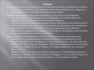 Singapur En Singapur la mayor preocupación por la sociedad civil radica en defender la relación entre Estado y Sociedad.  Los ciudadanos están más enfocados en sus religiones y comunidades que en el Estado y si pertenencia al mismo.  El Islam es reconocido oficialmente en Singapur y una parte de los programas televisivos del país son dedicados a los musulmanes. Un canal de televisión difunde el llamado a la oración en los horarios religiosos. Aproximadamente 675,000 musulmanes viven en este país de una población de 4.5 millones de habitantes y de acuerdo a las fuentes de información, los musulmanes representan el 18% de la población.  Una parte importante de la población musulmana es originaria de Singapur y el resto de los musulmanes vienen de otros países, incluyendo a los árabes y a los chinos. En la actualidad, los musulmanes disponen de dos asociaciones importantes que constituyen los organismos más importantes en la toma de decisiones en los asuntos vinculados a los musulmanes: La Asociación Islámica y la Asociación para el Desarrollo de la Sociedad Musulmana.  Estas dos asociaciones han tomado forma durante estos últimos 20 años y ninguna otra religión dispone de una asociación oficial en el país. Estas dos asociaciones tienen por objetivo presentar a la comunidad musulmana y promover la situación de los musulmanes en Singapur.  En su territorio dispone de 66 mezquitas de las cuales una parte pertenece a los musulmanes chiítas. 