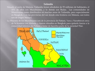 Tailandia Situado al norte de Malasia, Tailandia tienen alrededor de 55 millones de habitantes, el 10% de ellos son Musulmanes, y lo demás son Budas.  Las comunidades de Musulmanes están distribuidos en muchas areas de Tailandia, pero especialmente en Bangkok, y en las provincias del sur donde esta frontera con Malasia, casi todos son de origen Malayo. La Mayoría de los Musulmanes son de la provincia de Pattani, Yara y Narathiwat cerca de la frontera con Malasia, y fueron situados en Bangkok para quitarle fuerza a la comunidad Islámica de Pattani y tratar de hacerlos parte de la sociedad Thai. 