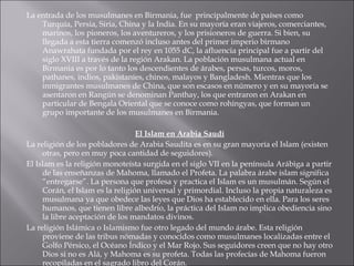 La entrada de los musulmanes en Birmania, fue  principalmente de países como Turquía, Persia, Siria, China y la India. En su mayoría eran viajeros, comerciantes, marinos, los pioneros, los aventureros, y los prisioneros de guerra. Si bien, su llegada a esta tierra comenzó incluso antes del primer imperio birmano Anawrahata fundada por el rey en 1055 dC, la afluencia principal fue a partir del siglo XVIII a través de la región Arakan. La población musulmana actual en Birmania es por lo tanto los descendientes de árabes, persas, turcos, moros, pathanes, indios, pakistaníes, chinos, malayos y Bangladesh. Mientras que los inmigrantes musulmanes de China, que son escasos en número y en su mayoría se asentaron en Rangún se denominan Panthay, los que entraron en Arakan en particular de Bengala Oriental que se conoce como rohingyas, que forman un grupo importante de los musulmanes en Birmania.  El Islam en Arabia Saudí La religión de los pobladores de Arabia Saudita es en su gran mayoría el Islam (existen otras, pero en muy poca cantidad de seguidores). El Islam es la religión monoteísta surgida en el siglo VII en la península Arábiga a partir de las enseñanzas de Mahoma, llamado el Profeta. La palabra árabe islam significa “entregarse”. La persona que profesa y practica el Islam es un musulmán. Según el Corán, el Islam es la religión universal y primordial. Incluso la propia naturaleza es musulmana ya que obedece las leyes que Dios ha establecido en ella. Para los seres humanos, que tienen libre albedrío, la práctica del Islam no implica obediencia sino la libre aceptación de los mandatos divinos. La religión Islámica o Islamismo fue otro legado del mundo árabe. Esta religión proviene de las tribus nómadas y conocidos como musulmanes localizadas entre el Golfo Pérsico, el Océano Índico y el Mar Rojo. Sus seguidores creen que no hay otro Dios si no es Alá, y Mahoma es su profeta. Todas las profecías de Mahoma fueron recopiladas en el sagrado libro del Corán. 