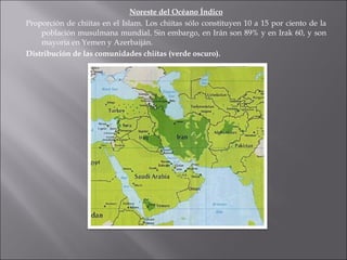 Noreste del Océano Índico Proporción de chiítas en el Islam. Los chiítas sólo constituyen 10 a 15 por ciento de la población musulmana mundial. Sin embargo, en Irán son 89% y en Irak 60, y son mayoría en Yemen y Azerbaiján. Distribución de las comunidades chiítas (verde oscuro). 
