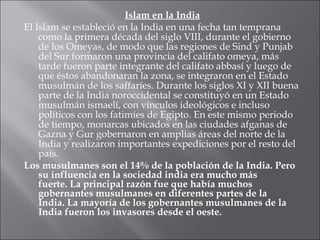 Islam en la India El Islam se estableció en la India en una fecha tan temprana como la primera década del siglo VIII, durante el gobierno de los Omeyas, de modo que las regiones de Sind y Punjab del Sur formaron una provincia del califato omeya, más tarde fueron parte integrante del califato abbasí y luego de que éstos abandonaran la zona, se integraron en el Estado musulmán de los saffaríes .  Durante los siglos XI y XII buena parte de la India noroccidental se constituyó en un Estado musulmán ismaelí, con vínculos ideológicos e incluso políticos con los fatimíes de Egipto. En este mismo periodo de tiempo, monarcas ubicados en las ciudades afganas de Gazna y Gur gobernaron en amplias áreas del norte de la India y realizaron importantes expediciones por el resto del país. Los musulmanes son el 14% de la población de la India. Pero su influencia en la sociedad india era mucho más fuerte. La principal razón fue que había muchos gobernantes musulmanes en diferentes partes de la India. La mayoría de los gobernantes musulmanes de la India fueron los invasores desde el oeste.  