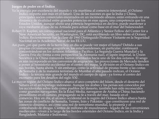 Juegos de poder en el Índico Ya la energía por excelencia del mundo y vía marítima al comercio interestatal, el Océano Índico importa aún más en el futuro. Una de las razones es que la India y China, principales socios comerciales encerrados en un incómodo abrazo, están entrando en una dinámica de rivalidad entre grandes potencias en esas aguas, una competencia que los Estados Unidos, aunque ahora una potencia hegemónica en declive, puede mantener a raya mediante el uso de su Armada para actuar como base en el mar del balanceador. Robert D. Kaplan, un corresponsal nacional para el Atlántico y Senior Fellow del Center for a New American Security, en Washington, DC, está escribiendo un libro sobre el Océano Índico. Recientemente fue la clase de 1960 Distinguido Profesor Visitante en la Seguridad Nacional en la Academia Naval de los EE.UU. Así pues, ¿en qué parte de la tierra hoy en día se puede ver mejor el futuro? Debido a sus propias circunstancias geográficas, los estadounidenses, en particular, continuará concentrándose en los océanos Atlántico y Pacífico. La Segunda Guerra Mundial y la Guerra Fría dio forma a esta perspectiva: la Alemania nazi, el Japón imperial, la Unión Soviética y la China comunista fueron orientados hacia uno de los dos océanos. El sesgo es aún incorporado en los convenios de asignación: las proyecciones de Mercado tienden a poner al hemisferio occidental en el centro del mapa, la división en el Océano Índico en sus bordes, hasta ahora. Y sin embargo, como la actividad de piratas frente a las costas de Somalia y de la matanza terrorista de Mumbai el año pasado indican, el Océano Índico - la tercera más grande del mundo el cuerpo de agua - ya forma el centro del escenario para los desafíos del siglo XXI . La mayor región del Océano Índico abarca el arco completo del Islam, desde el desierto del Sahara en el archipiélago indonesio. Aunque los árabes y los persas son conocidos por los occidentales sobre todo como pueblos del desierto, también han sido reconocidos como grandes navegantes. En la Edad Media, navegaron de Arabia a China; haciendo proselitismo en el camino, propagando su fe a través del mar, basado en el comercio. Hoy en día, el alcance occidental en la región del Océano Índico abarca hasta las zonas de conflicto de Somalia, Yemen, Irán y Pakistán - que constituyen una red de comercio dinámico, así como una red de terrorismo mundial, la piratería y el contrabando de drogas. Cientos de millones de musulmanes - legado de las conversiones medievales - viven a lo largo de los bordes orientales del Océano Índico, en la India y Bangladesh, Malasia e Indonesia. 