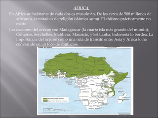 AFRICA. En África un habitante de cada dos es musulmán. De los cerca de 500 millones de africanos, la mitad es de religión islámica sunní. El chiísmo prácticamente no existe. Las naciones del océano son Madagascar (la cuarta isla más grande del mundo), Comores, Seychelles, Maldivas, Mauricio, y Sri Lanka; Indonesia lo bordea. La importancia del océano como una ruta de tránsito entre Asia y África lo ha convertido en un foco de conflictos. 