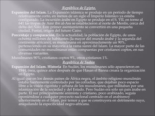 República de Egipto. Expansión del Islam.  La Expansión islámica se produjo en un período de tiempo relativamente corto, en menos de un siglo el Imperio Islámico ya estaba configurado. La incursión árabe en Egipto se produjo en el S. VII, en torno al 641 las tropas de Amr ibn al-Ass se establecieron al norte de Menfis, cerca del delta del Nilo. Este primer asentamiento se convertirá en una pequeña ciudad, Fustat, origen del futuro Cairo. Porcentaje y comparación.   En la actualidad, la población de Egipto, de unos ochenta millones de habitantes (la mayor del mundo árabe y la segunda del continente africano), es musulmana en aproximadamente un 90%, perteneciendo en su mayoría a la rama sunní del Islam. La mayor parte de las comunidades no musulmanas están compuestas por cristianos coptos, en sus diversas variantes. Musulmanes 90%, cristianos coptos 9%, otros cristianos 1%. República de Sudán Expansión del Islam. Historia  En Sudán, los musulmanes sólo aparecieron en 1944, ósea, quince años después de que Hasan el Banna creara la organización en Egipto. Al igual que en los demás países de África negra, el ámbito religioso musulmán estaba fuertemente controlado por las cofradías, que dejaban poco espacio libre a la visión rigorista y urbana de los musulmanes, que militaban por una islamización de la sociedad y del Estado. Pero Sudán era sólo un país árabe en parte. El sur principalmente animista y cristiano, poco arabizado, seguía oponiéndose a cualquier proyecto nacional centrado en el arabismoy ulteriormente en el Islam, por temor a que se construyera en detrimento suyo, aniquilando la especificidad negro-africana.  