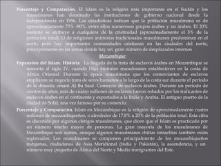 Porcentaje y Comparación .  El Islam es la religión más importante en el Sudán y los musulmanes han dominado las instituciones de gobierno nacional desde la independencia en 1956. Las estadísticas indican que la población musulmana es de aproximadamente 75% -80%, entre ellos numerosos grupos árabes y no árabes. El 20% restante se atribuye a cualquiera de la cristinidad (aproximadamente el 5% de la población total). O de religiones animistas tradicionales musulmanes predominan en el norte, pero hay importantes comunidades cristianas en las ciudades del norte, principalmente en las zonas donde hay un  gran número de desplazados internos Mozambique Expansión del Islam. Historia  .  La llegada de la trata de esclavos árabes en Mozambique se remonta al siglo IV, cuando Hijri emiratos musulmanes establecieron en la costa de África Oriental.   Durante la época musulmana que los comerciantes de esclavos ampliaron su negocio trata de seres humanos a lo largo de la costa sur durante el período de la dinastía omaní Al Bu Said.   Comercio de esclavos árabes. Durante un período de cientos de años, más de cuatro millones de esclavos fueron robados por los traficantes de esclavos árabes en el continente y exportados a la India y Arabia. El antiguo puerto de la ciudad de Sofal, una vez famoso por su comercio.  Porcentaje y Comparación .  Islam en Mozambique es la religión de aproximadamente cuatro millones de mozambiqueños, o alrededor de 17,8% a 20% de la población total. Esta cifra es discutida por algunos clérigos musulmanes, que dicen que el Islam es practicado por un número mucho mayor de personas. La gran mayoría de los musulmanes de Mozambique son suníes, aunque algunos musulmanes chiítas   ismaelitas también están registrados. Los musulmanes se componen principalmente de los mozambiqueños indígenas, ciudadanos de Asia Meridional (India y Pakistán), la ascendencia, y un  número muy pequeño de África del Norte y Medio inmigrantes del Este.  
