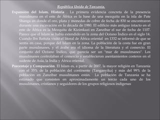 República Unida de Tanzania. Expansión del Islam. Historia  .  La primera evidencia concreta de la presencia musulmana en el este de África es la base de una mezquita en la isla de Pate Shanga en donde el oro, plata y monedas de cobre de fecha de 830 se encontraron durante una excavación en la década de 1980. El edificio más antiguo intacto en el este de África es la Mezquita de Kizimkazi en Zanzíbar el sur de fecha de 1107. Parece que el Islam se había extendido en la zona del Océano Índico en el siglo 14. Cuando Ibn Battuta visitó el litoral de África oriental  en 1332 se informó de que se sentía en casa, porque del Islam en la zona. La población de la costa fue en gran parte musulmanes, y el árabe era el idioma de la literatura y el comercio. El conjunto del Océano Índico, que parecía ser un "mar de musulmanes". Los musulmanes controlaban el comercio y establecieron asentamientos costeros en el sudeste de Asia,   la India y África oriental.  Porcentaje y Comparación .  El Islam es, a partir de 2007, la mayor religión en Tanzania con el 35% de la población del continente (Tanganyika) y más del 99% de la población en Zanzíbar   musulmanes están.  La población de Tanzania se ha estimado que consisten en aproximadamente un tercio cada uno de los musulmanes,   cristianos y seguidores de los grupos religiosos indígenas 