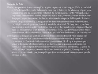 Sudeste de Asia Desde tiempos remotos es una región de gran importancia estratégica. En la actualidad el 80% del petróleo crudo del mundo pasa por el Estrecho de Malaca y el puerto de Singapur es uno de los que más volumen de carga maneja. Tanto Portugal como Inglaterra demostraron interés temprano por la zona, con enclaves en Malaca y en Singapur, respectivamente. Ambos terminaron siendo parte del Imperio Británico.  Malasia es un país islámico y la religión es un dato fundamental de la vida cotidiana.  La religión es excluyente en la definición de la identidad. No hay mezcla, no hay matrimonios mixtos, están prohibidos por la ley y hay un derecho religioso (Sharia) para los musulmanes y un derecho civil para el resto.  A diferencia de otros países musulmanes, el Estado secular fue exitoso en satisfacer la demanda de la sociedad. En Singapur la religión es también un tema de mucha sensibilidad y los líderes aún siendo seculares son conscientes de la delicadeza de la cuestión y obran en consecuencia.  Son sociedades cerradas porque no se dice lo que se piensa por temor a disgustar al interlocutor o a los líderes, que se presumen siempre con razón. No debe sorprender que en un evento académico o empresarial la gente no hable, ni haga preguntas, menos aún si son abiertos al público. Los regalos no se abren en presencia del que los regaló, por temor a que un rictus cualquiera pueda ofender al otro.  