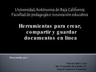 Herramientas para crear, compartir y guardar documentos en línea  Presentado por : Paloma Haro Lara Ma. Fernanda Hernández E. Angela Lupercio Camacho 