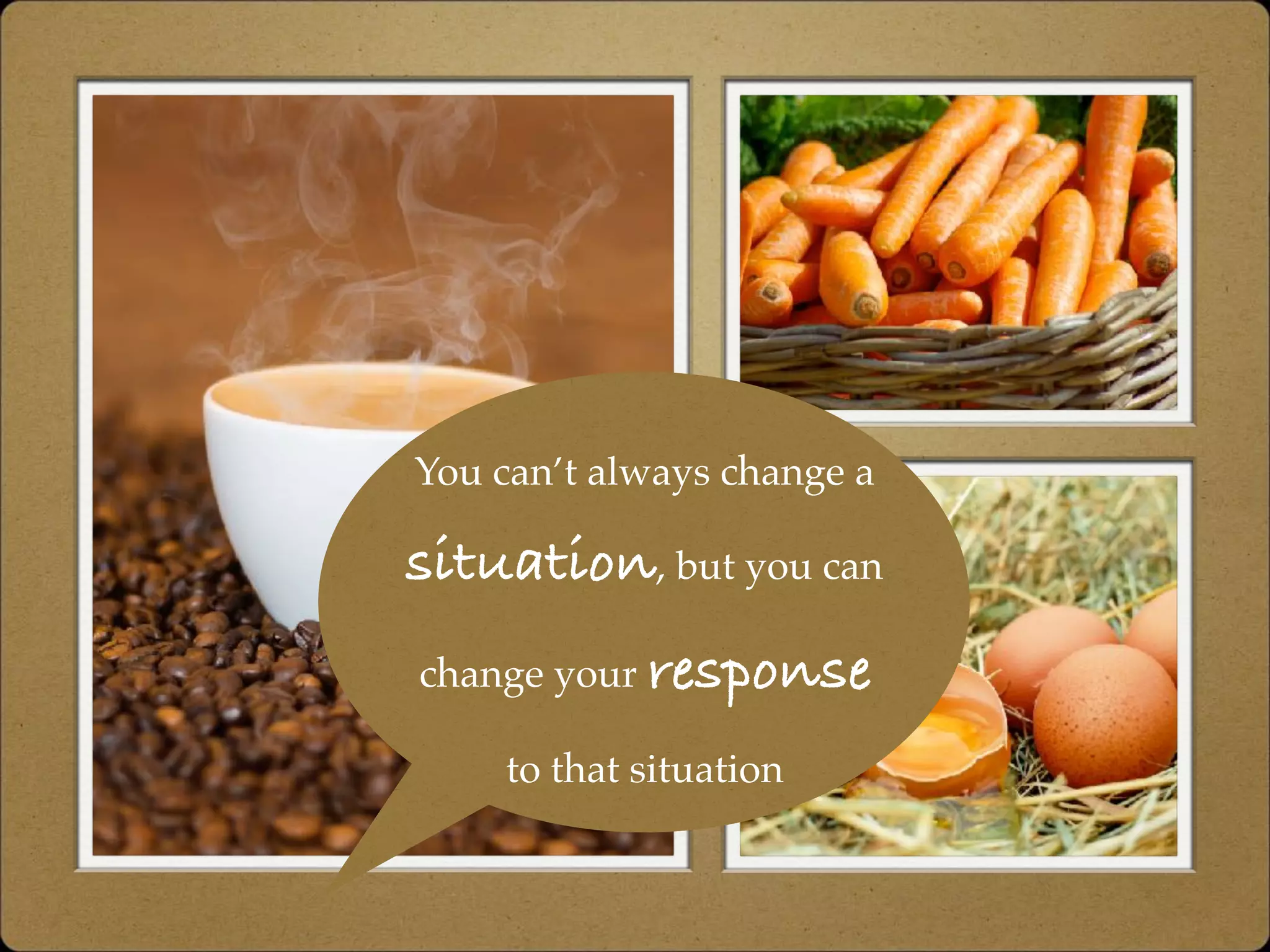 You can’t always change a
situation, but you can
change your response
to that situation
 