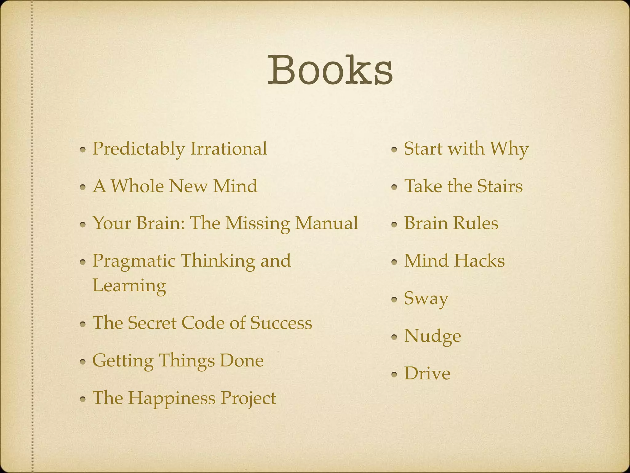 Books
Predictably Irrational
A Whole New Mind
Your Brain: The Missing Manual
Pragmatic Thinking and
Learning
The Secret Code of Success
Getting Things Done
The Happiness Project
Start with Why
Take the Stairs
Brain Rules
Mind Hacks
Sway
Nudge
Drive
 