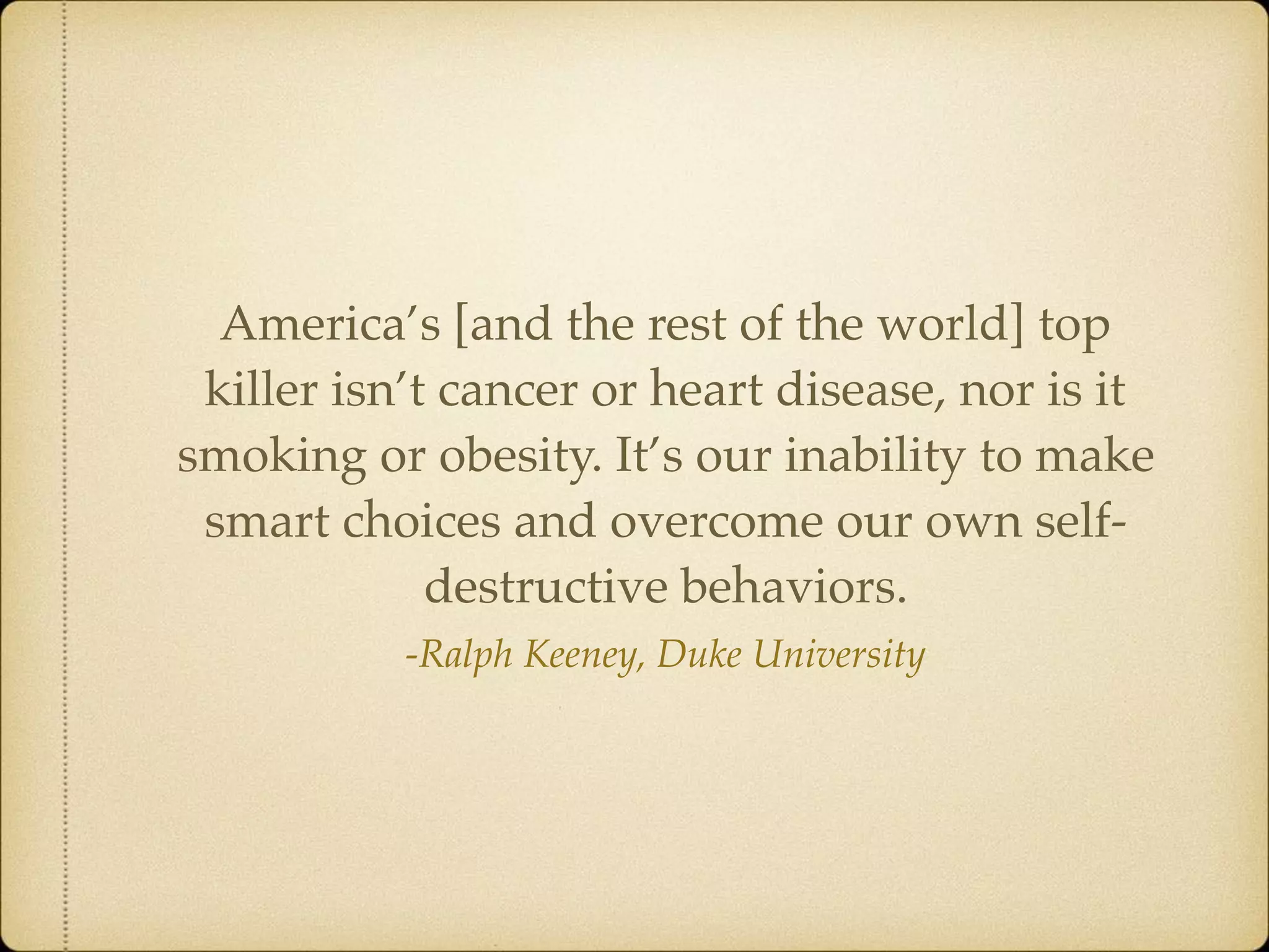 -Ralph Keeney, Duke University
America’s [and the rest of the world] top
killer isn’t cancer or heart disease, nor is it
smoking or obesity. It’s our inability to make
smart choices and overcome our own self-
destructive behaviors.
 