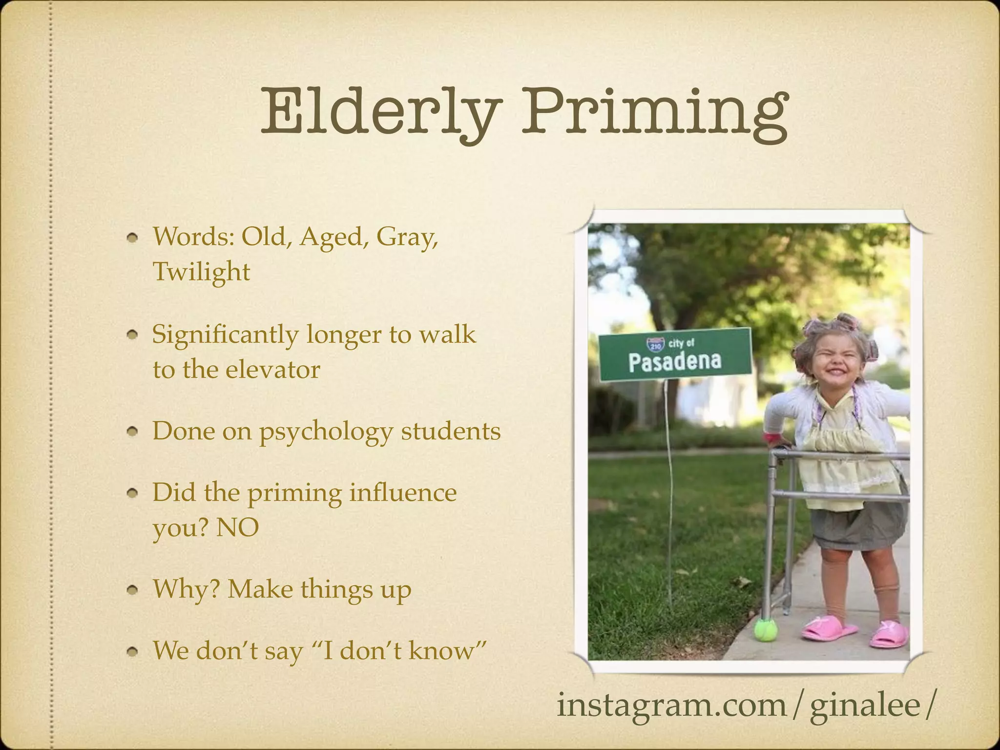 Elderly Priming
Words: Old, Aged, Gray,
Twilight
Signiﬁcantly longer to walk
to the elevator
Done on psychology students
Did the priming inﬂuence
you? NO
Why? Make things up
We don’t say “I don’t know”
instagram.com/ginalee/
 