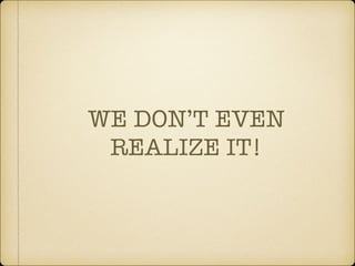 WE DON’T EVEN
REALIZE IT!
 