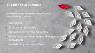 El Líder de la iniciativa
13
Los líderes de las iniciativas tienen algunas
características comunes:
• Visionarios
• Expertos en su campo
• Apasionados y firmes creyentes
• Comunicadores vehementes, dialogantes y
persuasivos
• Persistente y casi impertérrito
 