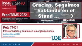 ExpoITSM® 2022
¿Puedes imaginar un mundo “As-A-Service” sin Gestión?
ExpoTISM 2022: Proveedores, Profesionales
y Procesos al Servicio de Gobierno y Gestión.
2 6 d e M A Y O 2 0 2 2 H O T E L N H V E N T A S . M A D R I D
# E x p o I T S M 2 0 2 2
Ruta 71401
transformación y cambio en las organizaciones
Luis Morán Abad. UNE SC40
luismoran2014@gmail.com
Gracias. Seguimos
hablando en el
Stand … à
 