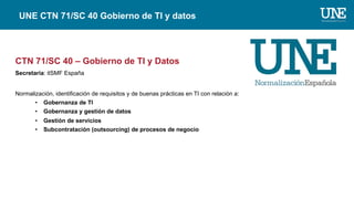 CTN 71/SC 40 – Gobierno de TI y Datos
Secretaría: itSMF España
Normalización, identificación de requisitos y de buenas prácticas en TI con relación a:
• Gobernanza de TI
• Gobernanza y gestión de datos
• Gestión de servicios
• Subcontratación (outsourcing) de procesos de negocio
UNE CTN 71/SC 40 Gobierno de TI y datos
 