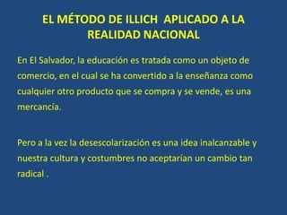 EL MÉTODO DE ILLICH APLICADO A LA
REALIDAD NACIONAL
En El Salvador, la educación es tratada como un objeto de
comercio, en el cual se ha convertido a la enseñanza como
cualquier otro producto que se compra y se vende, es una
mercancía.
Pero a la vez la desescolarización es una idea inalcanzable y
nuestra cultura y costumbres no aceptarían un cambio tan
radical .
 