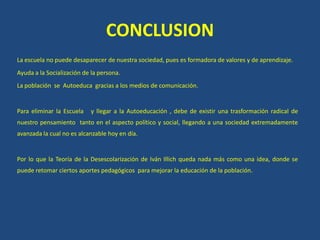 CONCLUSION
La escuela no puede desaparecer de nuestra sociedad, pues es formadora de valores y de aprendizaje.
Ayuda a la Socialización de la persona.
La población se Autoeduca gracias a los medios de comunicación.
Para eliminar la Escuela y llegar a la Autoeducación , debe de existir una trasformación radical de
nuestro pensamiento tanto en el aspecto político y social, llegando a una sociedad extremadamente
avanzada la cual no es alcanzable hoy en día.
Por lo que la Teoría de la Desescolarización de Iván Illich queda nada más como una idea, donde se
puede retomar ciertos aportes pedagógicos para mejorar la educación de la población.
 