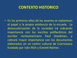 CONTEXTO HISTORICO
• En los primeros años de los sesenta se replantean
el papel y la propia existencia de la escuela. La
desescolarización de la sociedad irá cobrando
importancia con los escritos polifacéticos del
escritor norteamericano Paul Goodman, y
cobrará mayor importancia con los documentos
elaborados en un centro cultural de Cuernavaca
fundado por Iván Illich y Everett Reimer.
 