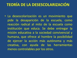 TEORÍA DE LA DESESCOLARIZACIÓN
• La desescolarización es un movimiento que
pide la desaparición de la escuela, como
reacción radical al mito de la escuela como
institución que educa. Se debe entregar la
misión educativa a la sociedad convivencial y
humana, que ofrece al hombre la posibilidad
de ejercer la acción más autónoma y más
creativa, con ayuda de las herramientas
menos controlables por los otros.
 