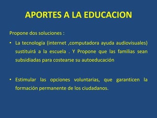 APORTES A LA EDUCACION
Propone dos soluciones :
• La tecnología (internet ,computadora ayuda audiovisuales)
sustituirá a la escuela . Y Propone que las familias sean
subsidiadas para costearse su autoeducación
• Estimular las opciones voluntarias, que garanticen la
formación permanente de los ciudadanos.
 