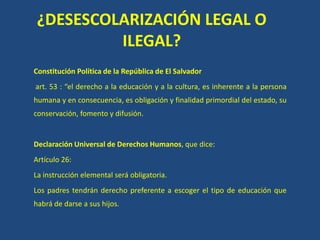 ¿DESESCOLARIZACIÓN LEGAL O
ILEGAL?
Constitución Política de la República de El Salvador
art. 53 : “el derecho a la educación y a la cultura, es inherente a la persona
humana y en consecuencia, es obligación y finalidad primordial del estado, su
conservación, fomento y difusión.
Declaración Universal de Derechos Humanos, que dice:
Artículo 26:
La instrucción elemental será obligatoria.
Los padres tendrán derecho preferente a escoger el tipo de educación que
habrá de darse a sus hijos.
 