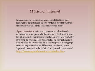 Música en Internet
Internet reúne numerosos recursos didácticos que
facilitan el aprendizaje de los contenidos curriculares
del área musical. Entre las aplicaciones están
Aprendo música: esta web reúne una colección de
actividades y juegos didácticos muy entretenidos para
los alumnos de primaria recopilados por Octavio Soler,
profesor de música. Los contenidos se estructuran en
seis niveles de introducción de conceptos del lenguaje
musical organizados en diferentes secciones, como
"aprendo a escuchar la música" o "aprendo canciones".
http://www.aprendomusica.com/index.htm.

 
