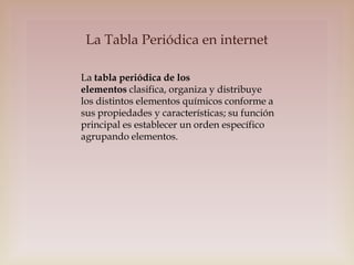 La Tabla Periódica en internet
La tabla periódica de los
elementos clasifica, organiza y distribuye
los distintos elementos químicos conforme a
sus propiedades y características; su función
principal es establecer un orden específico
agrupando elementos.

 