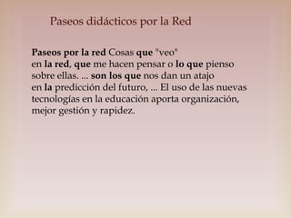Paseos didácticos por la Red
Paseos por la red Cosas que "veo"
en la red, que me hacen pensar o lo que pienso
sobre ellas. ... son los que nos dan un atajo
en la predicción del futuro, ... El uso de las nuevas
tecnologías en la educación aporta organización,
mejor gestión y rapidez.

 