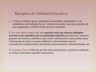 Ejemplos de Utilidad Educativa
1. El Blog: es idóneo para contenidos secuenciales, inmediatos y con
contenidos individuales breves. Además se puede usar para apuntes de
una asignatura y escribir textos de poca extensión.
2. Los web Sites o sitios web: son espacios web que ofrecen múltiples
servicios a los miembros de la comunidad educativa (profesores, alumnos,
gestores de centros y familias), tales como: información, instrumentos para
la búsqueda de datos, recursos didácticos, herramientas para la
comunicación interpersonal, formación, asesoramiento, entretenimiento, etc.
3. Programa Paint: Utilizado por los niños para pintar y puede ser utilizado
en temas curriculares ejemplo matemática.

 