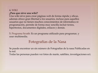 4. WIKI
¿Para que sirve una wiki?
Una wiki sirve para crear páginas web de forma rápida y eficaz,
además ofrece gran libertad a los usuarios, incluso para aquellos
usuarios que no tienen muchos conocimientos de informática ni
programación, permite de forma muy sencilla incluir textos,
hipertextos, documentos digitales, enlaces y demás.
5. Programa Scrath: Es un programa utilizado para programar, y
usar multimedia.

Fotografías de la Nasa
Se puede encontrar un sin número de Fotografías de la nasa Publicadas en
la red.
Todas las personas pueden ver fotos de marte, satélites, investigaciones ect.

 