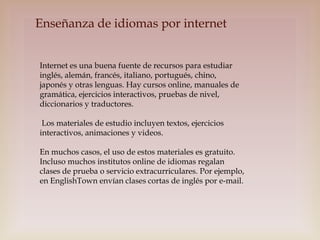 Enseñanza de idiomas por internet
Internet es una buena fuente de recursos para estudiar
inglés, alemán, francés, italiano, portugués, chino,
japonés y otras lenguas. Hay cursos online, manuales de
gramática, ejercicios interactivos, pruebas de nivel,
diccionarios y traductores.
Los materiales de estudio incluyen textos, ejercicios
interactivos, animaciones y videos.
En muchos casos, el uso de estos materiales es gratuito.
Incluso muchos institutos online de idiomas regalan
clases de prueba o servicio extracurriculares. Por ejemplo,
en EnglishTown envían clases cortas de inglés por e-mail.

 